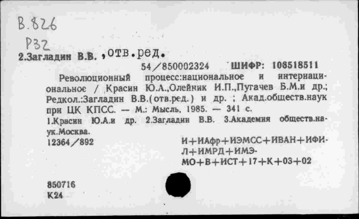 ﻿2.3агладин В.В. »ОТВ.рвД.
54/850002324 ШИФР: 1085185И
Революционный процесс.национальное и интернациональное / Красин Ю.А.,Олейник И.П.,Пугачев Б.М.и др.; Редкол.-.Загладин В.В.(отв.ред.) и др. ; Акад.обществ.наук при ЦК КПСС. — М.: Мысль, 1985. — 341 с.
1 Красин Ю-А.и др. 2.3аг ладин В.В. З.Академия обшеств.на-ук.Москва.
12364/892
И+ИАфр+ИЭМСС+ ИВАН+ИФИ-Л+ИМРД4-ИМЭ-
МО+В+ИСТ+17+К+03+02
850716 К24